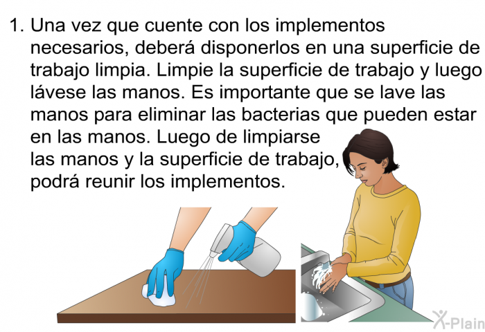 Una vez que cuente con los implementos necesarios, deber disponerlos en una superficie de trabajo limpia. Limpie la superficie de trabajo y luego lvese las manos. Es importante que se lave las manos para eliminar las bacterias que pueden estar en las manos. Luego de limpiarse las manos y la superficie de trabajo, podr reunir los implementos.