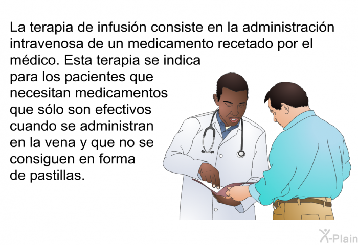 La terapia de infusin consiste en la administracin intravenosa de un medicamento recetado por el mdico. Esta terapia se indica para los pacientes que necesitan medicamentos que slo son efectivos cuando se administran en la vena y que no se consiguen en forma de pastillas.