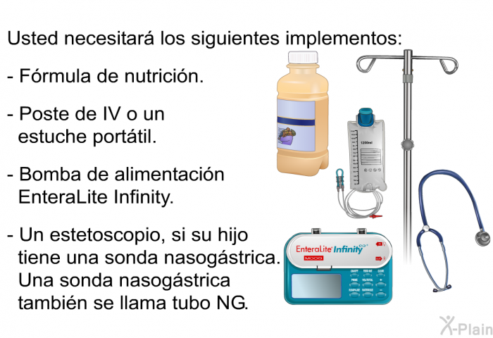 Usted necesitar los siguientes implementos:  Frmula de nutricin. Poste de IV o un estuche porttil. Bomba de alimentacin EnteraLite Infinity. Un estetoscopio, si su hijo tiene una sonda nasogstrica. Una sonda nasogstrica tambin se llama tubo NG.