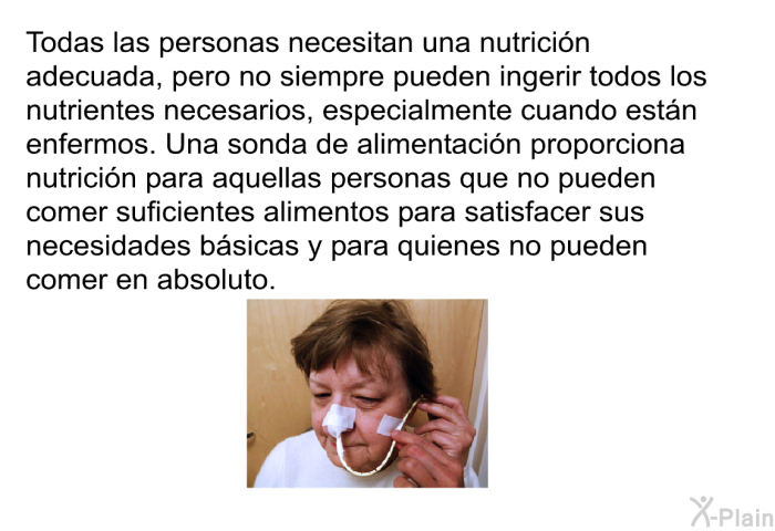 Todas las personas necesitan una nutricin adecuada, pero no siempre pueden ingerir todos los nutrientes necesarios, especialmente cuando estn enfermos. Una sonda de alimentacin proporciona nutricin para aquellas personas que no pueden comer suficientes alimentos para satisfacer sus necesidades bsicas y para quienes no pueden comer en absoluto.