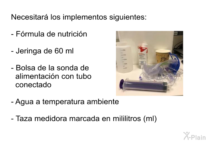 Necesitar los implementos siguientes:  Frmula de nutricin            Jeringa de 60 ml  Bolsa de la sonda de alimentacin con tubo conectado Agua a temperatura ambiente Taza medidora marcada en mililitros (ml)