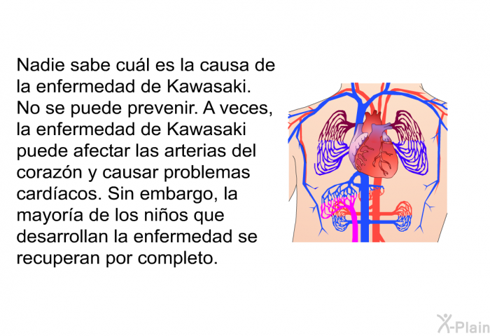 Nadie sabe cul es la causa de la enfermedad de Kawasaki. No se puede prevenir. A veces, la enfermedad de Kawasaki puede afectar las arterias del corazn y causar problemas cardacos. Sin embargo, la mayora de los nios que desarrollan la enfermedad se recuperan por completo.