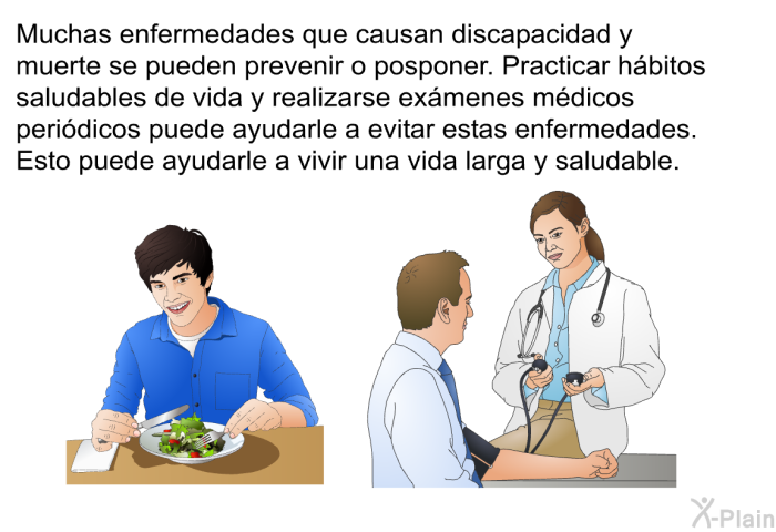 Muchas enfermedades que causan discapacidad y muerte se pueden prevenir o posponer. Practicar hbitos saludables de vida y realizarse exmenes mdicos peridicos puede ayudarle a evitar estas enfermedades. Esto puede ayudarle a vivir una vida larga y saludable.