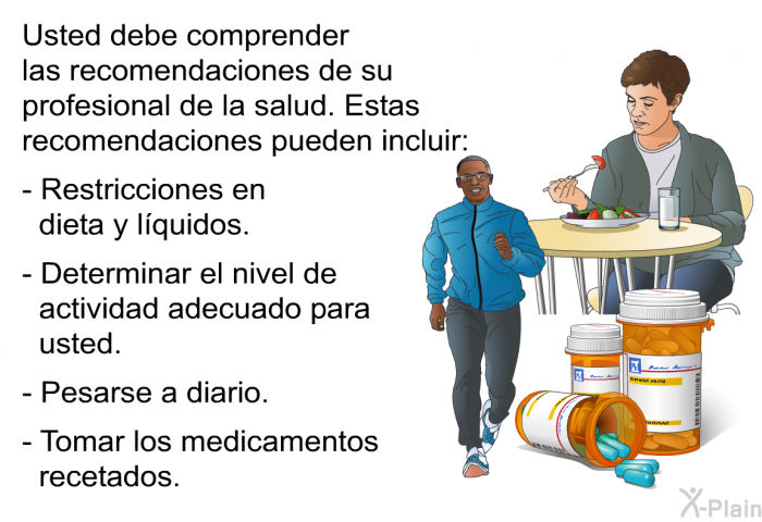 Usted debe comprender las recomendaciones de su profesional de la salud. Estas recomendaciones pueden incluir:  Restricciones en dieta y lquidos. Determinar el nivel de actividad adecuado para usted. Pesarse a diario. Tomar los medicamentos recetados.