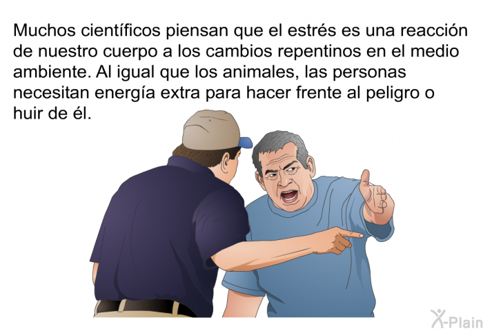 Muchos cientficos piensan que el estrs es una reaccin de nuestro cuerpo a los cambios repentinos en el medio ambiente. Al igual que los animales, las personas necesitan energa extra para hacer frente al peligro o huir de l.