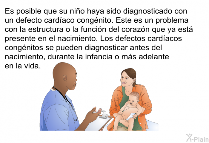 Es posible que su nio haya sido diagnosticado con un defecto cardaco congnito. Este es un problema con la estructura o la funcin del corazn que ya est presente en el nacimiento. Los defectos cardacos congnitos se pueden diagnosticar antes del nacimiento, durante la infancia o ms adelante en la vida.