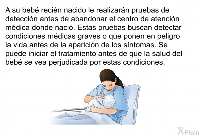 A su beb recin nacido le realizarn pruebas de deteccin antes de abandonar el centro de atencin mdica donde naci. Estas pruebas buscan detectar condiciones mdicas graves o que ponen en peligro la vida antes de la aparicin de los sntomas. Se puede iniciar el tratamiento antes de que la salud del beb se vea perjudicada por estas condiciones.