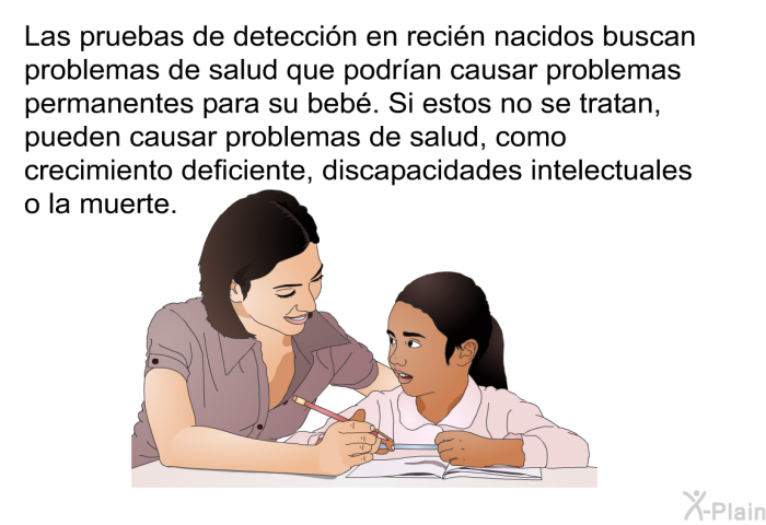 Las pruebas de deteccin en recin nacidos buscan problemas de salud que podran causar problemas permanentes para su beb. Si estos no se tratan, pueden causar problemas de salud, como crecimiento deficiente, discapacidades intelectuales o la muerte.