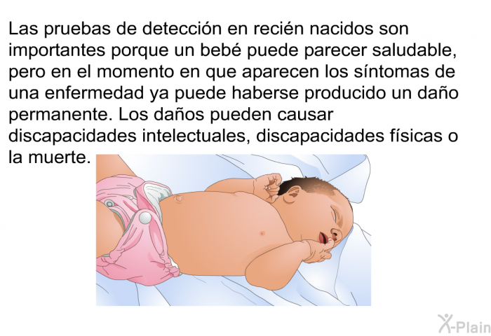 Las pruebas de deteccin en recin nacidos son importantes porque un beb puede parecer saludable, pero en el momento en que aparecen los sntomas de una enfermedad ya puede haberse producido un dao permanente. Los daos pueden causar discapacidades intelectuales, discapacidades fsicas o la muerte.