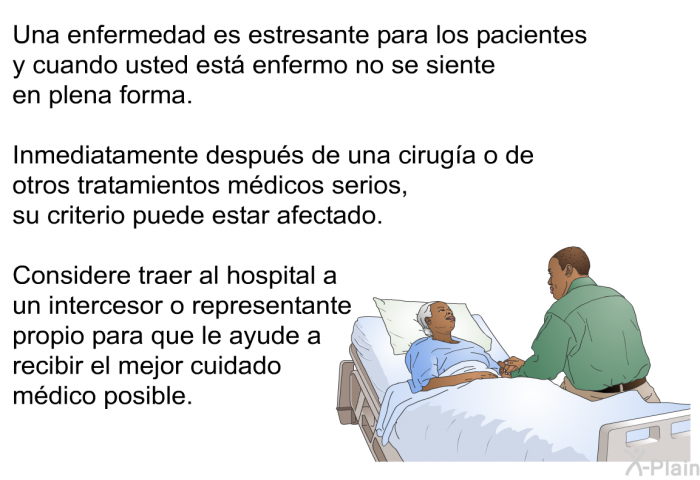 Una enfermedad es estresante para los pacientes y cuando usted est enfermo no se siente en plena forma. Inmediatamente despus de una ciruga o de otros tratamientos mdicos serios, su criterio puede estar afectado. Considere traer al hospital a un intercesor o representante propio para que le ayude a recibir el mejor cuidado mdico posible.