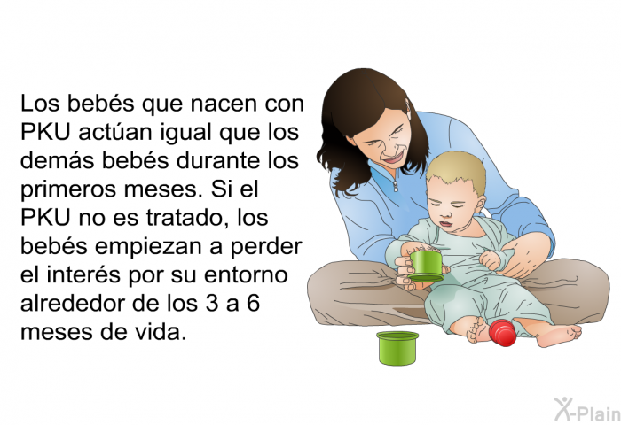 Los bebs que nacen con PKU actan igual que los dems bebs durante los primeros meses. Si el PKU no es tratado, los bebs empiezan a perder el inters por su entorno alrededor de los 3 a 6 meses de vida.