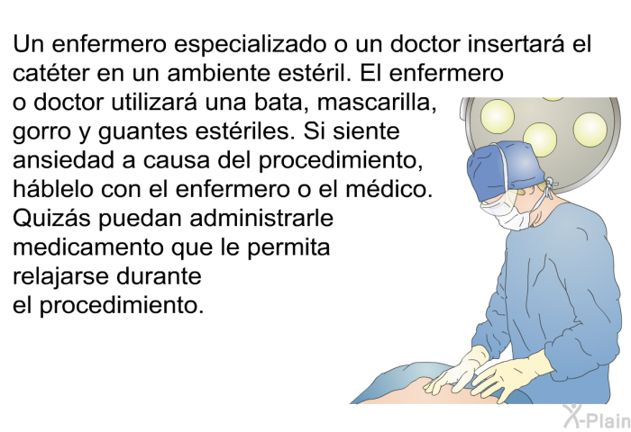 Un enfermero especializado o un doctor insertar el catter en un ambiente estril. El enfermero o doctor utilizar una bata, mascarilla, gorro y guantes estriles. Si siente ansiedad a causa del procedimiento, hblelo con el enfermero o el mdico. Quizs puedan administrarle medicamento que le permita relajarse durante el procedimiento.