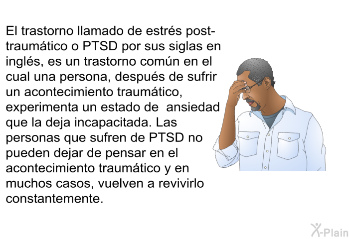 El trastorno llamado de estrs post-traumtico o PTSD por sus siglas en ingls, es un trastorno comn en el cual una persona, despus de sufrir un acontecimiento traumtico, experimenta un estado de ansiedad que la deja incapacitada. Las personas que sufren de PTSD no pueden dejar de pensar en el acontecimiento traumtico y en muchos casos, vuelven a revivirlo constantemente.