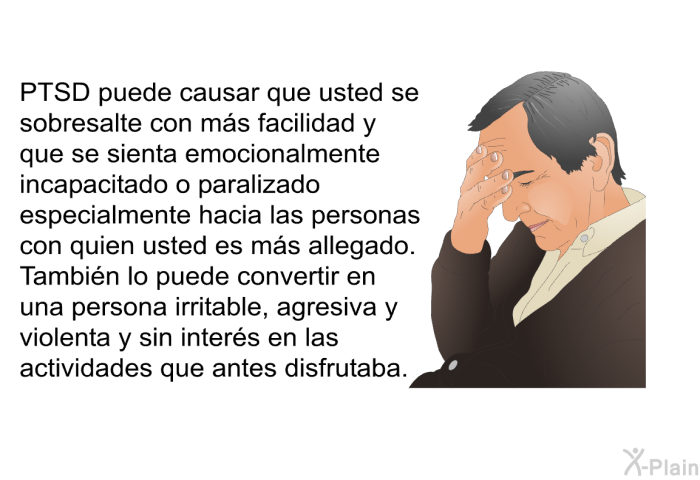 PTSD puede causar que usted se sobresalte con ms facilidad y que se sienta emocionalmente incapacitado o paralizado especialmente hacia las personas con quien usted es ms allegado. Tambin lo puede convertir en una persona irritable, agresiva y violenta y sin inters en las actividades que antes disfrutaba.