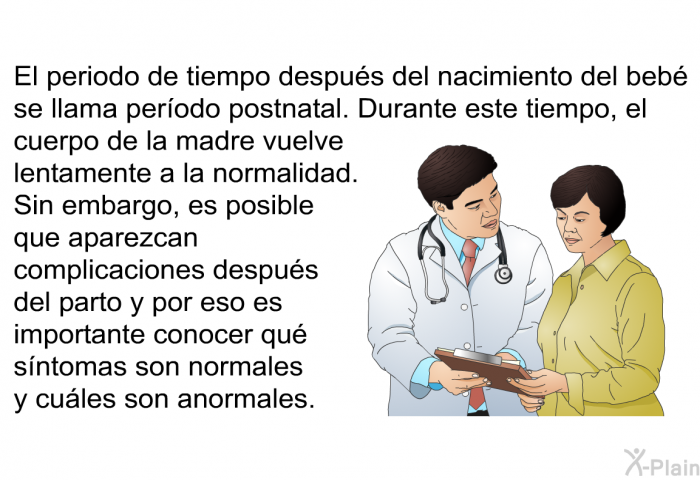 El periodo de tiempo despus del nacimiento del beb se llama perodo postnatal. Durante este tiempo, el cuerpo de la madre vuelve lentamente a la normalidad. Sin embargo, es posible que aparezcan complicaciones despus del parto y por eso es importante conocer qu sntomas son normales y cules son anormales.