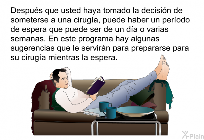 Despus que usted haya tomado la decisin de someterse a una ciruga, puede haber un perodo de espera que puede ser de un da o varias semanas. En este programa hay algunas sugerencias que le servirn para prepararse para su ciruga mientras la espera.