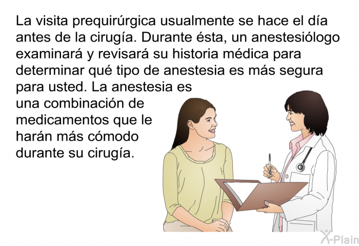 La visita prequirrgica usualmente se hace el da antes de la ciruga. Durante sta, un anestesilogo examinar y revisar su historia mdica para determinar qu tipo de anestesia es ms segura para usted. La anestesia es una combinacin de medicamentos que le harn ms cmodo durante su ciruga.