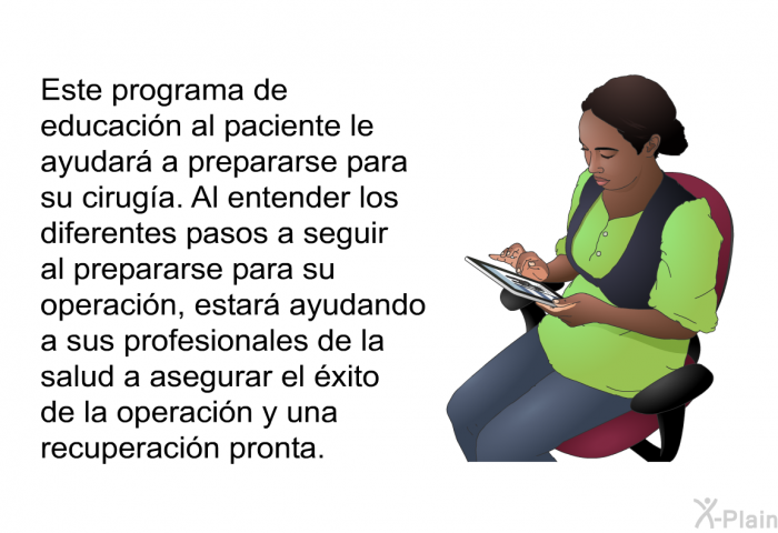 Este programa de educacin al paciente le ayudar a prepararse para su ciruga. Al entender los diferentes pasos a seguir al prepararse para su operacin, estar ayudando a sus profesionales de la salud a asegurar el xito de la operacin y una recuperacin pronta.