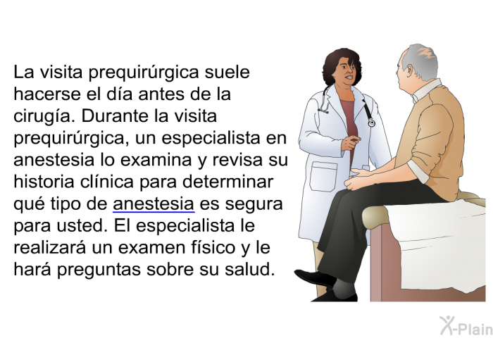 La visita prequirrgica suele hacerse el da antes de la ciruga. Durante la visita prequirrgica, un especialista en anestesia lo examina y revisa su historia clnica para determinar qu tipo de anestesia es segura para usted. El especialista le realizar un examen fsico y le har preguntas sobre su salud.