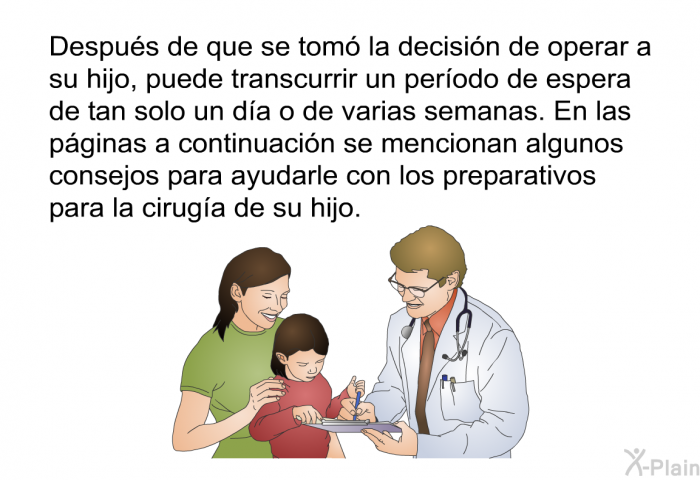 Despus de que se tom la decisin de operar a su hijo, puede transcurrir un perodo de espera de tan solo un da o de varias semanas. En las pginas a continuacin se mencionan algunos consejos para ayudarle con los preparativos para la ciruga de su hijo.