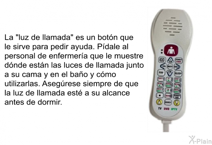 La “luz de llamada” es un botn que le sirve para pedir ayuda. Pdale al personal de enfermera que le muestre dnde estn las luces de llamada junto a su cama y en el bao y cmo utilizarlas. Asegrese siempre de que la luz de llamada est a su alcance antes de dormir.