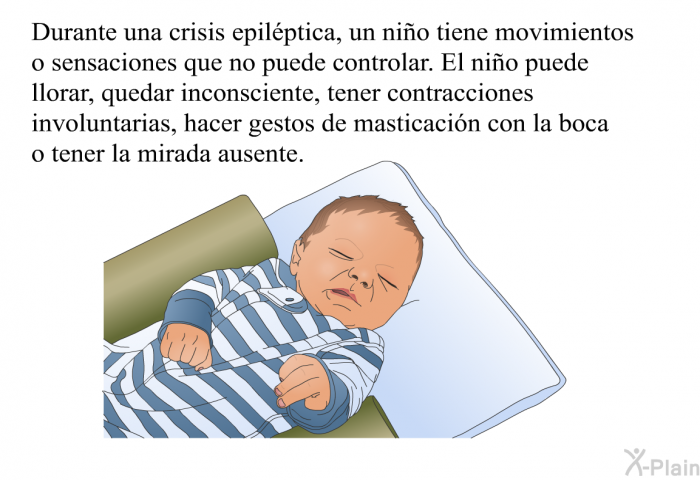 Durante una crisis epilptica, un nio tiene movimientos o sensaciones que no puede controlar. El nio puede llorar, quedar inconsciente, tener contracciones involuntarias, hacer gestos de masticacin con la boca o tener la mirada ausente.