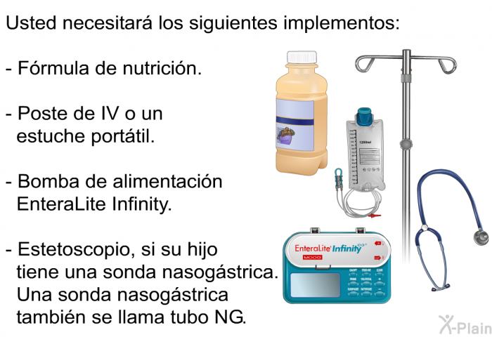 Usted necesitar los siguientes implementos:  Frmula de nutricin. Poste de IV o un estuche porttil. Bomba de alimentacin EnteraLite Infinity. Estetoscopio, si su hijo tiene una sonda nasogstrica. Una sonda nasogstrica tambin se llama tubo NG.