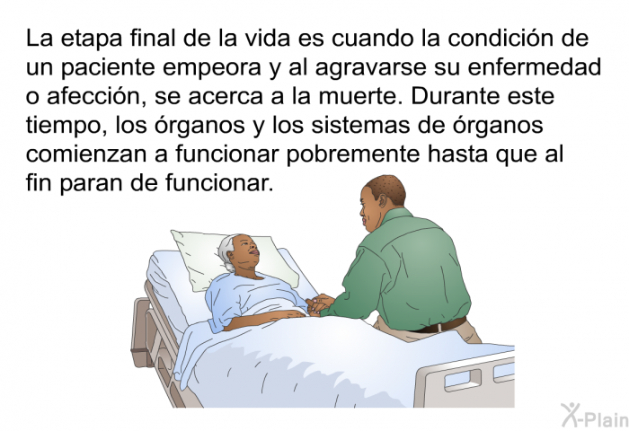 La etapa final de la vida es cuando la condicin de un paciente empeora y al agravarse su enfermedad o afeccin, se acerca a la muerte. Durante este tiempo, los rganos y los sistemas de rganos comienzan a funcionar pobremente hasta que al fin paran de funcionar.