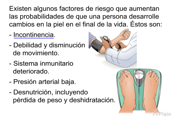 Existen algunos factores de riesgo que aumentan las probabilidades de que una persona desarrolle cambios en la piel en el final de la vida. stos son:  Incontinencia. Debilidad y disminucin de movimiento. Sistema inmunitario deteriorado. Presin arterial baja. Desnutricin, incluyendo prdida de peso y deshidratacin.