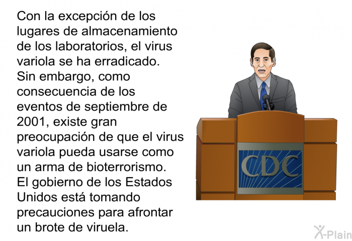 Con la excepcin de los lugares de almacenamiento de los laboratorios, el virus variola se ha erradicado. Sin embargo, como consecuencia de los eventos de septiembre de 2001, existe gran preocupacin de que el virus variola pueda usarse como un arma de bioterrorismo. El gobierno de los Estados Unidos est tomando precauciones para afrontar un brote de viruela.