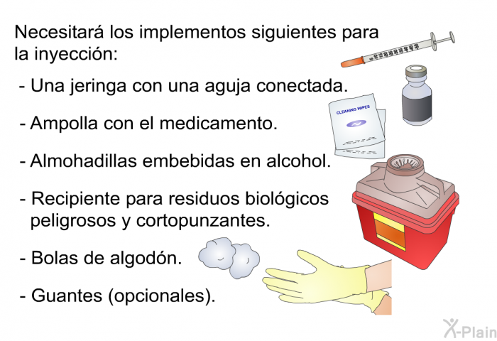 Necesitar los implementos siguientes para la inyeccin:  Una jeringa con una aguja conectada. Ampolla con el medicamento. Almohadillas embebidas en alcohol. Recipiente para residuos biolgicos peligrosos y cortopunzantes. Bolas de algodn. Guantes (opcionales).