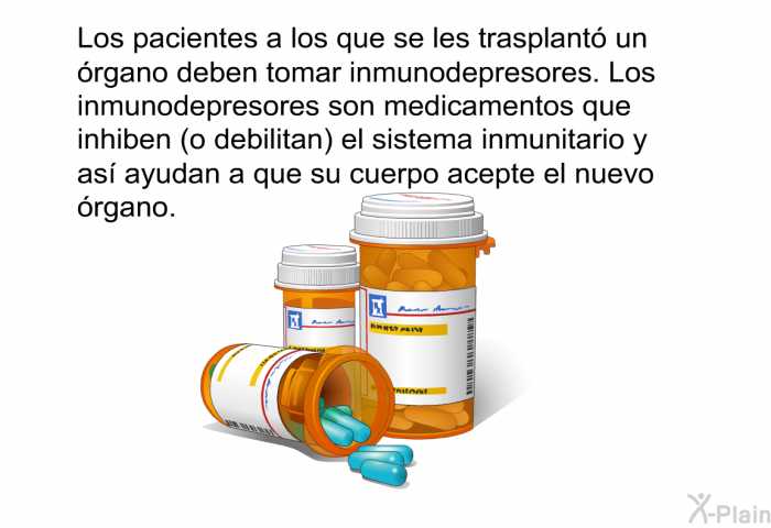 Los pacientes a los que se les trasplant un rgano deben tomar inmunodepresores. Los inmunodepresores son medicamentos que inhiben (o debilitan) el sistema inmunitario y as ayudan a que su cuerpo acepte el nuevo rgano.