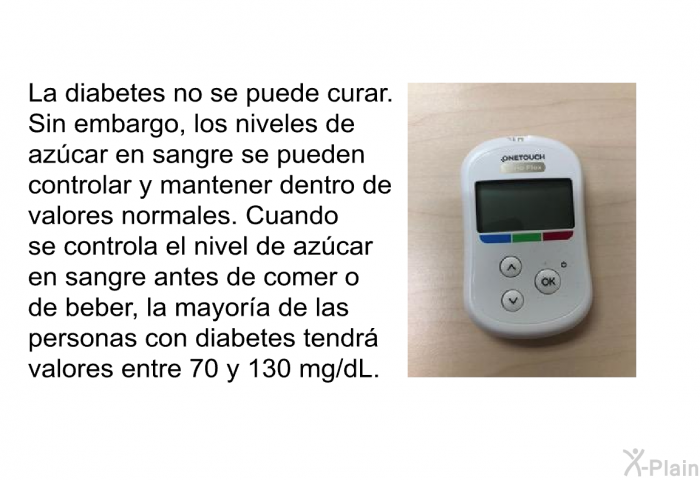 La diabetes no se puede curar. Sin embargo, los niveles de azcar en sangre se pueden controlar y mantener dentro de valores normales. Cuando se controla el nivel de azcar en sangre antes de comer o de beber, la mayora de las personas con diabetes tendr valores entre 70 y 130 mg/dL.