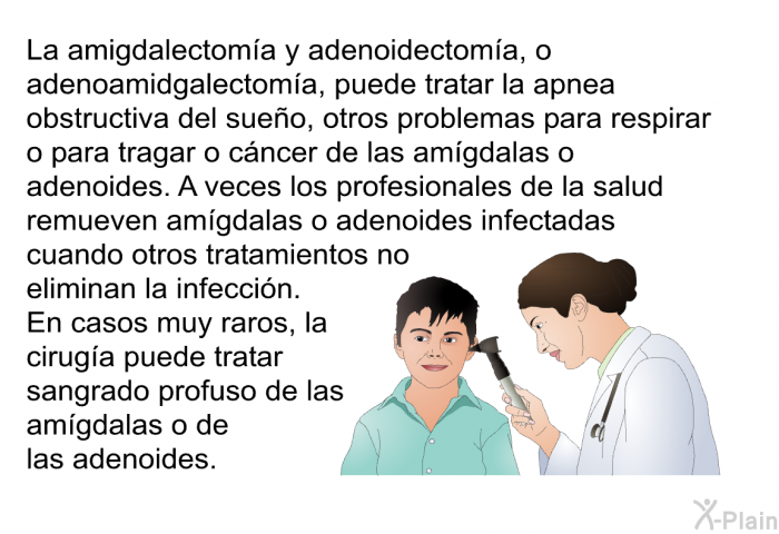 La amigdalectoma y adenoidectoma, o adenoamidgalectoma, puede tratar la apnea obstructiva del sueo, otros problemas para respirar o para tragar o cncer de las amgdalas o adenoides. A veces los profesionales de la salud remueven amgdalas o adenoides infectadas cuando otros tratamientos no eliminan la infeccin. En casos muy raros, la ciruga puede tratar sangrado profuso de las amgdalas o de las adenoides.