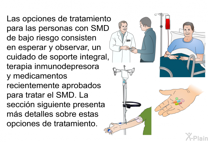 Las opciones de tratamiento para las personas con SMD de bajo riesgo consisten en esperar y observar, un cuidado de soporte integral, terapia inmunodepresora y medicamentos recientemente aprobados para tratar el SMD. La seccin siguiente presenta ms detalles sobre estas opciones de tratamiento.