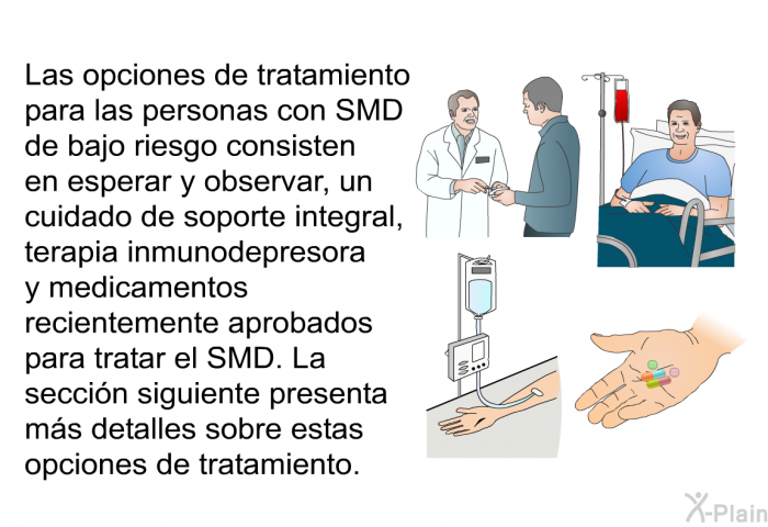 Las opciones de tratamiento para las personas con SMD de bajo riesgo consisten en esperar y observar, un cuidado de soporte integral, terapia inmunodepresora y medicamentos recientemente aprobados para tratar el SMD. La seccin siguiente presenta ms detalles sobre estas opciones de tratamiento.