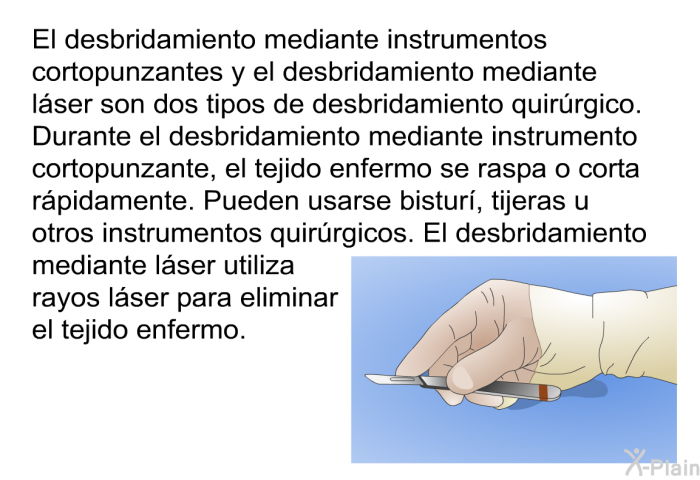 El desbridamiento mediante instrumentos cortopunzantes y el desbridamiento mediante lser son dos tipos de desbridamiento quirrgico. Durante el desbridamiento mediante instrumento cortopunzante, el tejido enfermo se raspa o corta rpidamente. Pueden usarse bistur, tijeras u otros instrumentos quirrgicos. El desbridamiento mediante lser utiliza rayos lser para eliminar el tejido enfermo.