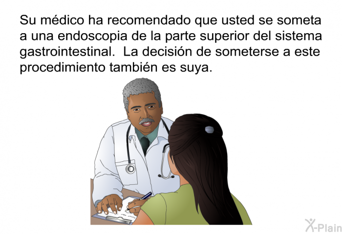 Su mdico ha recomendado que usted se someta a una endoscopia de la parte superior del GI. La decisin de someterse a este procedimiento tambin es suya.