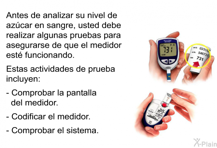 Antes de analizar su nivel de azcar en sangre, usted debe realizar algunas pruebas para asegurarse de que el medidor est funcionando. Estas actividades de prueba incluyen:  Comprobar la pantalla del medidor. Codificar el medidor. Comprobar el sistema.