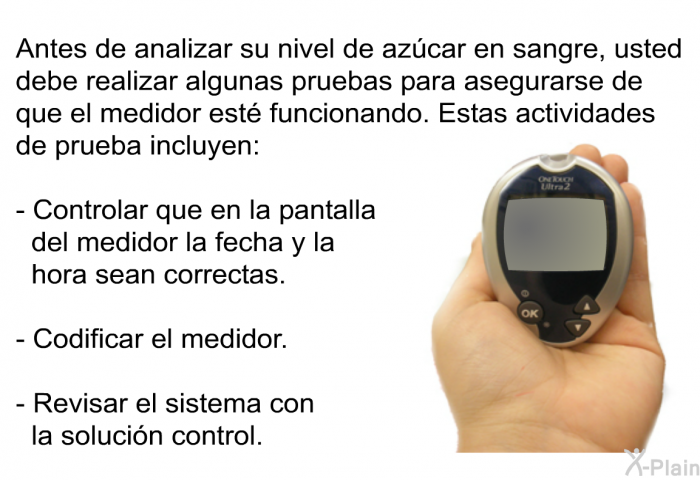 Antes de analizar su nivel de azcar en sangre, usted debe realizar algunas pruebas para asegurarse de que el medidor est funcionando. Estas actividades de prueba incluyen:  Controlar que en la pantalla del medidor la fecha y la hora sean correctas. Codificar el medidor. Revisar el sistema con la solucin control.