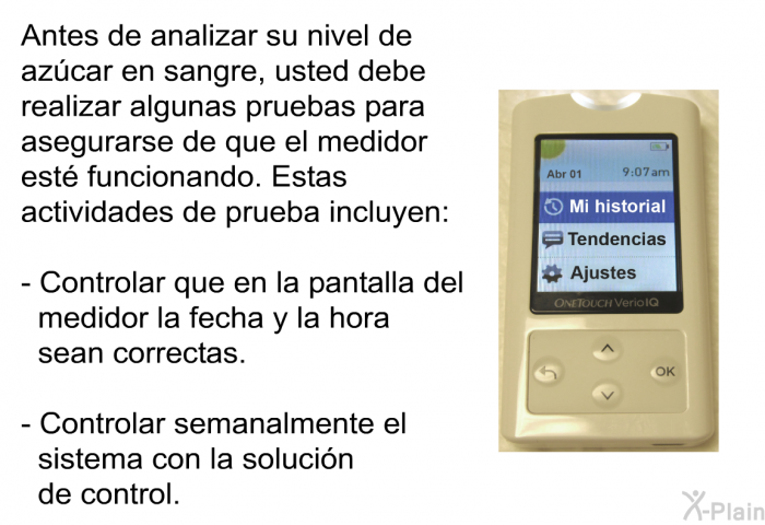 Antes de analizar su nivel de azcar en sangre, usted debe realizar algunas pruebas para asegurarse de que el medidor est funcionando. Estas actividades de prueba incluyen:  Controlar que en la pantalla del medidor la fecha y la hora sean correctas. Controlar semanalmente el sistema con la solucin de control.