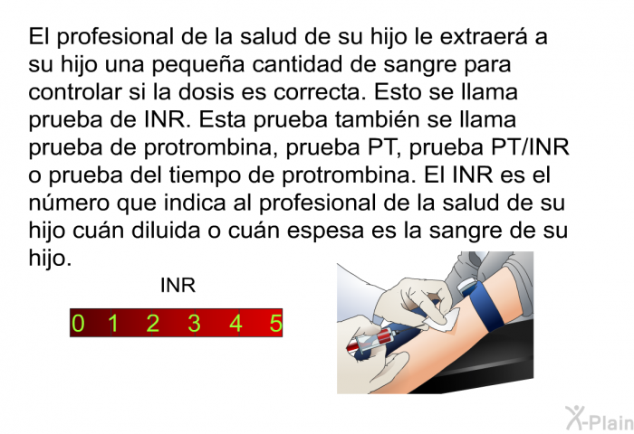 El profesional de la salud de su hijo le extraer a su hijo una pequea cantidad de sangre para controlar si la dosis es correcta. Esto se llama prueba de INR. Esta prueba tambin se llama prueba de protrombina, prueba PT, prueba PT/INR o prueba del tiempo de protrombina. El INR es el nmero que indica al profesional de la salud de su hijo cun diluida o cun espesa es la sangre de su hijo.