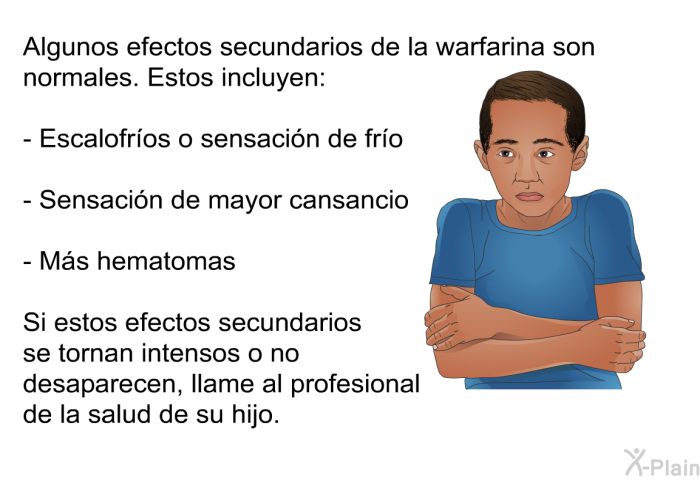 Algunos efectos secundarios de la warfarina son normales. Estos incluyen:  Escalofros o sensacin de fro Sensacin de mayor cansancio Ms hematomas  
 Si estos efectos secundarios se tornan intensos o no desaparecen, llame al profesional de la salud de su hijo.