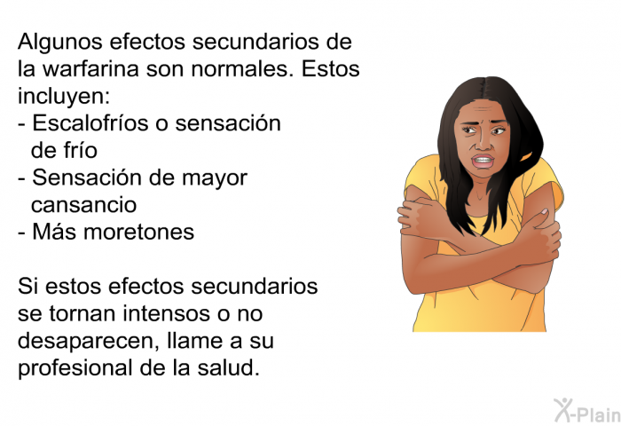 Algunos efectos secundarios de la warfarina son normales. Estos incluyen:  Escalofros o sensacin de fro Sensacin de mayor cansancio Ms moretones  
 Si estos efectos secundarios se tornan intensos o no desaparecen, llame a su profesional de la salud.